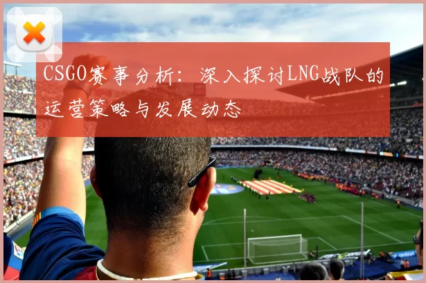 CSGO赛事分析：深入探讨LNG战队的运营策略与发展动态