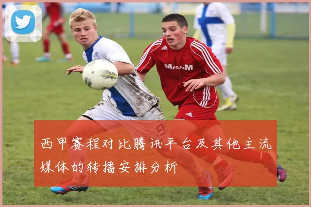 西甲赛程对比腾讯平台及其他主流媒体的转播安排分析