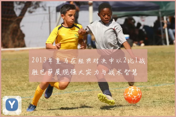 2013年皇马在经典对决中以2比1战胜巴萨展现强大实力与战术智慧