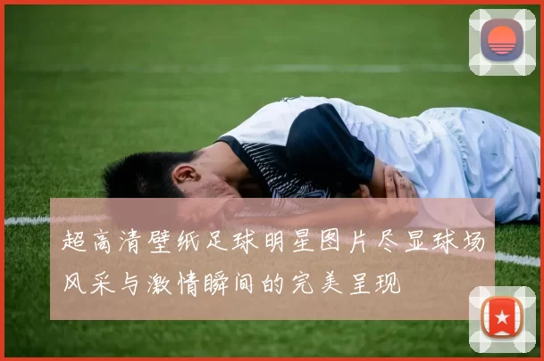 超高清壁纸足球明星图片尽显球场风采与激情瞬间的完美呈现