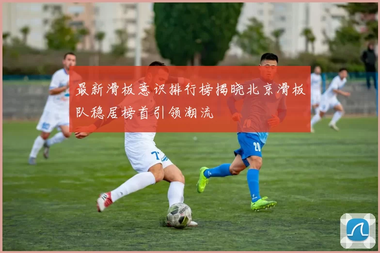 最新滑板意识排行榜揭晓北京滑板队稳居榜首引领潮流