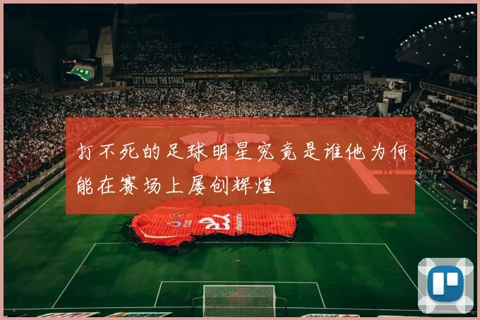 打不死的足球明星究竟是谁他为何能在赛场上屡创辉煌