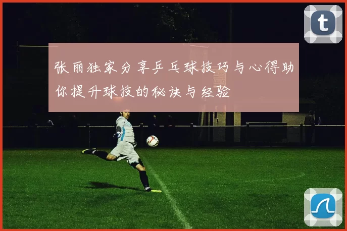 张丽独家分享乒乓球技巧与心得助你提升球技的秘诀与经验