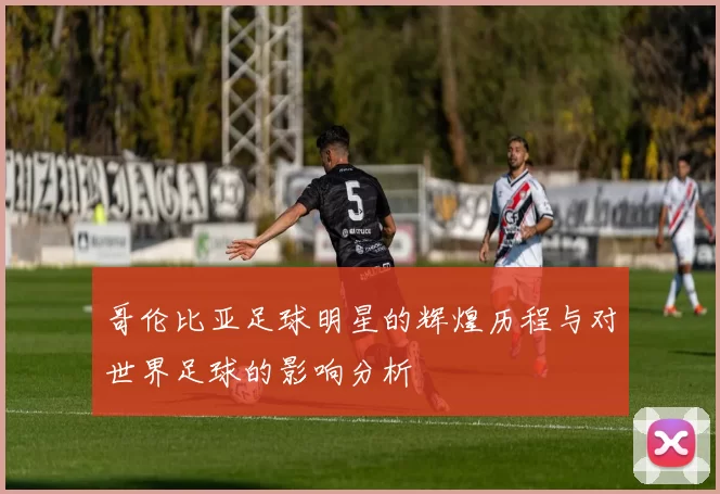哥伦比亚足球明星的辉煌历程与对世界足球的影响分析
