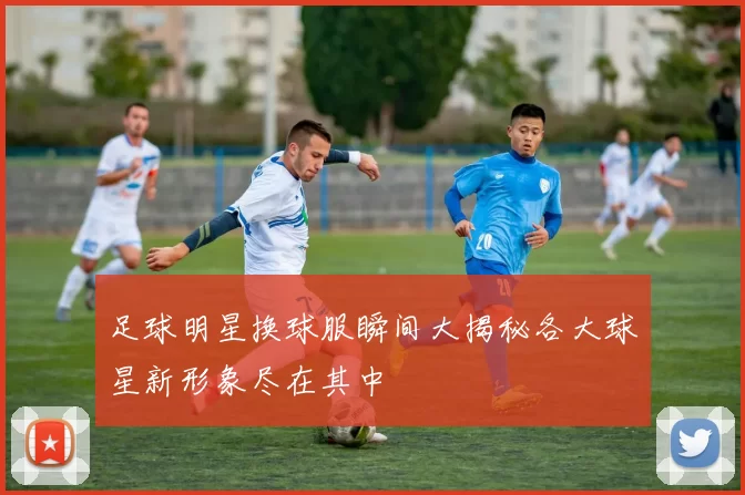 足球明星换球服瞬间大揭秘各大球星新形象尽在其中