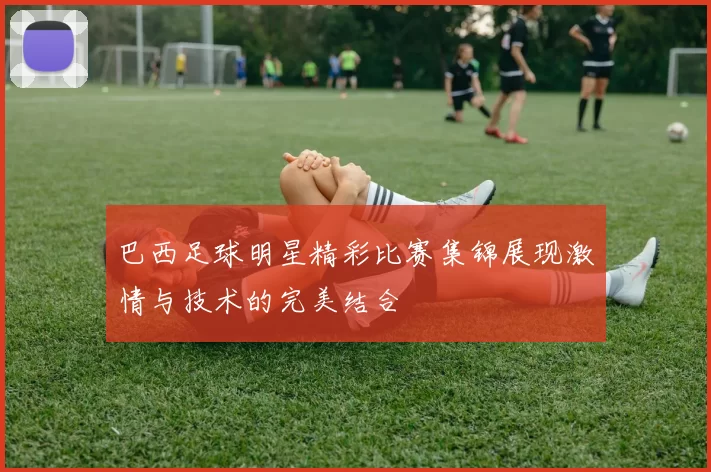 巴西足球明星精彩比赛集锦展现激情与技术的完美结合