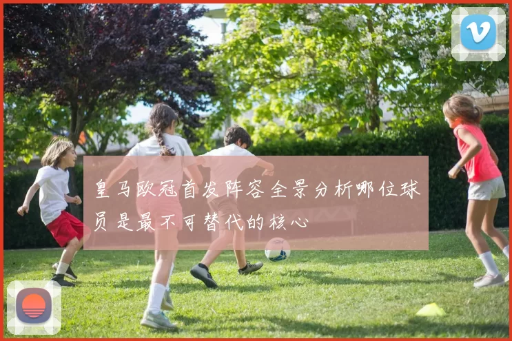 皇马欧冠首发阵容全景分析哪位球员是最不可替代的核心