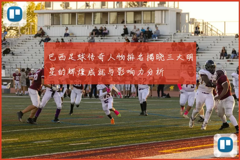 巴西足球传奇人物排名揭晓三大明星的辉煌成就与影响力分析