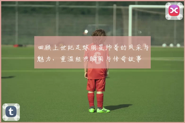 回顾上世纪足球明星帅哥的风采与魅力，重温经典瞬间与传奇故事