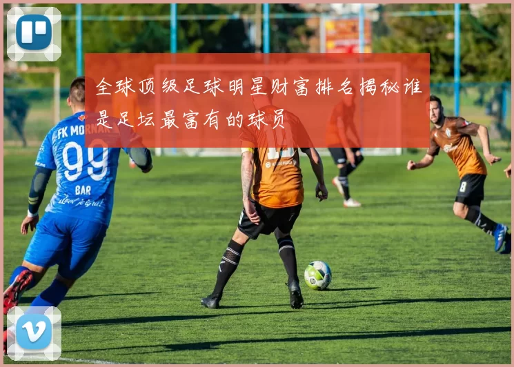 全球顶级足球明星财富排名揭秘谁是足坛最富有的球员
