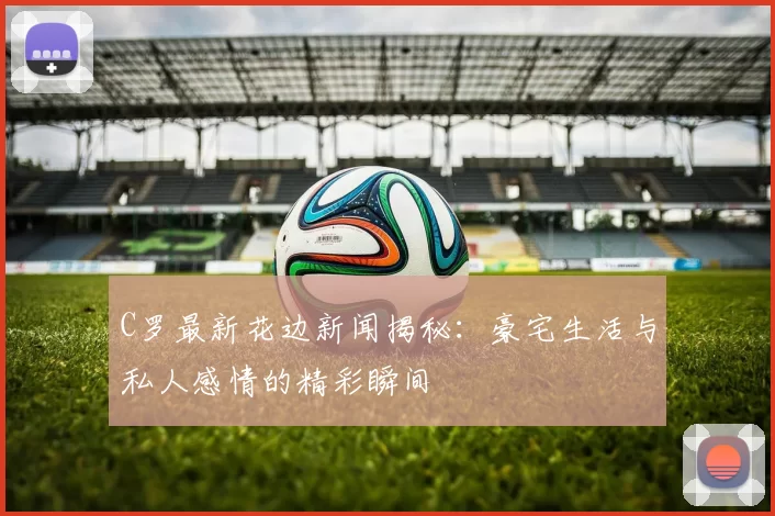 C罗最新花边新闻揭秘：豪宅生活与私人感情的精彩瞬间