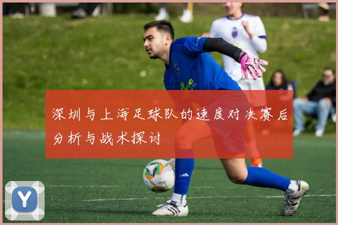 深圳与上海足球队的速度对决赛后分析与战术探讨