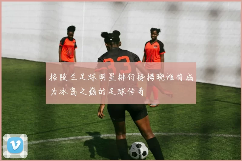 格陵兰足球明星排行榜揭晓谁将成为冰岛之巅的足球传奇