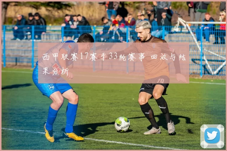 西甲联赛17赛季33轮赛事 回放与结果分析