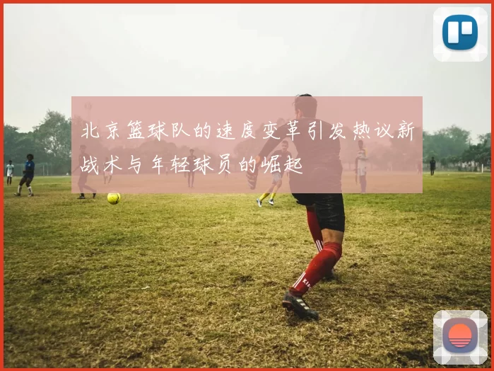北京篮球队的速度变革引发热议新战术与年轻球员的崛起