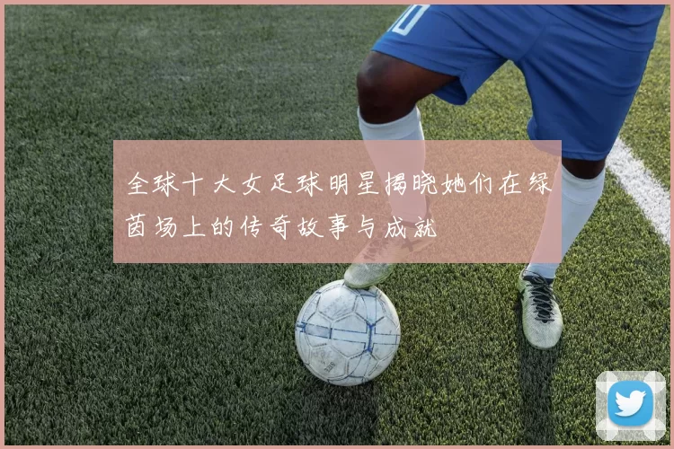 全球十大女足球明星揭晓她们在绿茵场上的传奇故事与成就