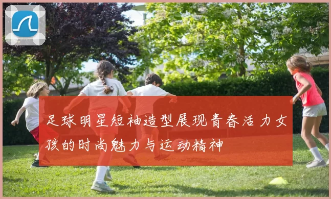 足球明星短袖造型展现青春活力女孩的时尚魅力与运动精神