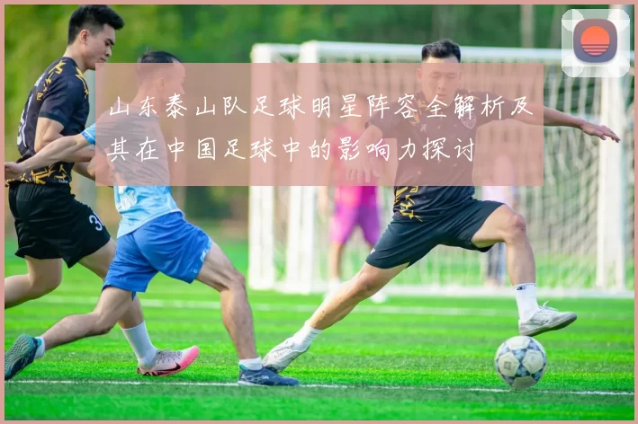 山东泰山队足球明星阵容全解析及其在中国足球中的影响力探讨