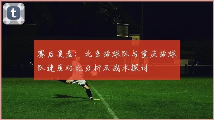 赛后复盘：北京排球队与重庆排球队速度对比分析及战术探讨