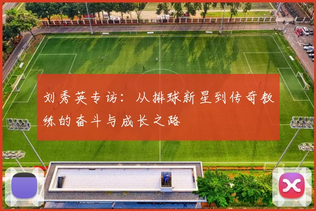 刘秀英专访：从排球新星到传奇教练的奋斗与成长之路