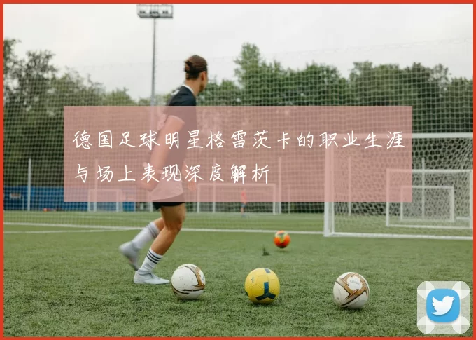 德国足球明星格雷茨卡的职业生涯与场上表现深度解析