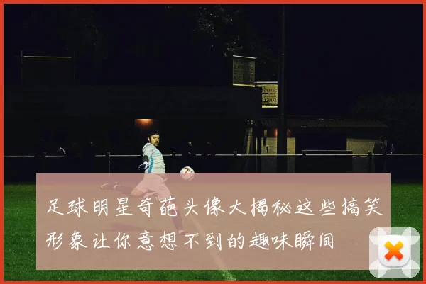 足球明星奇葩头像大揭秘这些搞笑形象让你意想不到的趣味瞬间
