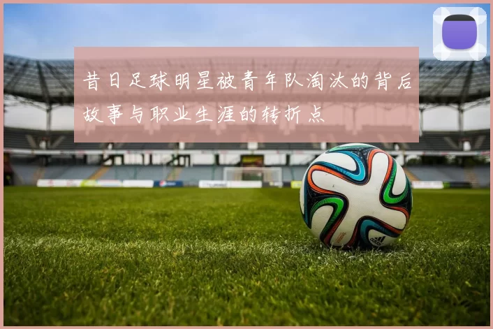 昔日足球明星被青年队淘汰的背后故事与职业生涯的转折点