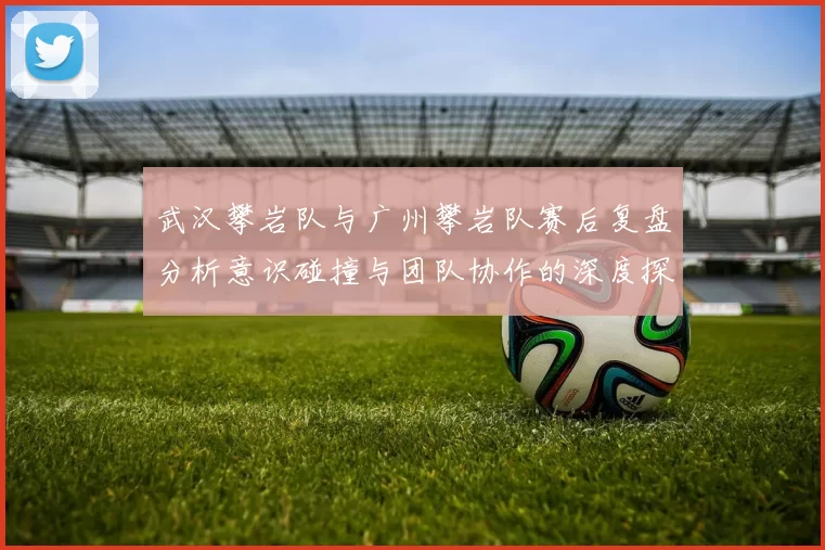 武汉攀岩队与广州攀岩队赛后复盘分析意识碰撞与团队协作的深度探讨