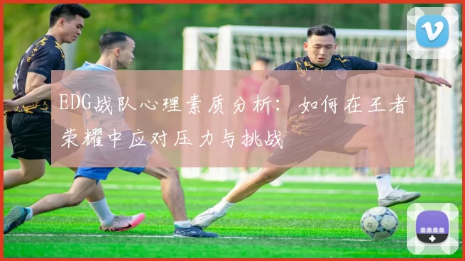 EDG战队心理素质分析：如何在王者荣耀中应对压力与挑战