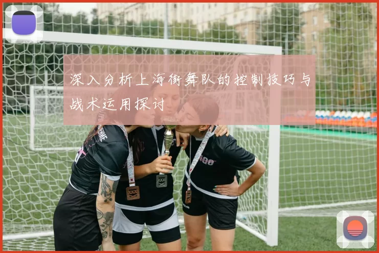 深入分析上海街舞队的控制技巧与战术运用探讨