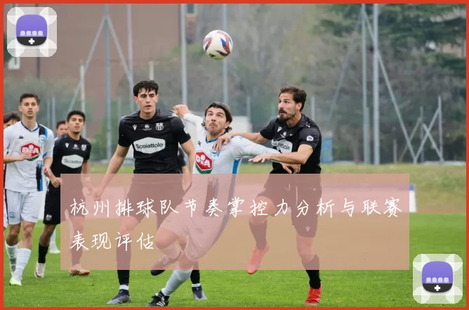 杭州排球队节奏掌控力分析与联赛表现评估