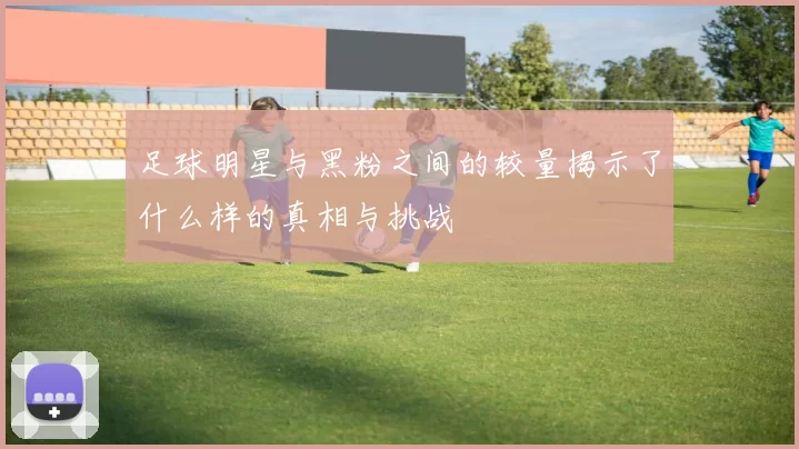 足球明星与黑粉之间的较量揭示了什么样的真相与挑战