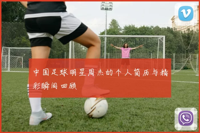 中国足球明星周杰的个人简历与精彩瞬间回顾