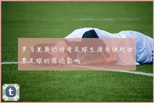 罗马里奥的传奇足球生涯与他对世界足球的深远影响
