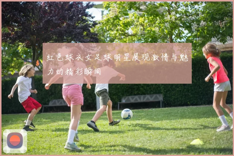 红色球衣女足球明星展现激情与魅力的精彩瞬间