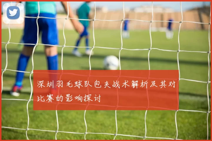 深圳羽毛球队包夹战术解析及其对比赛的影响探讨