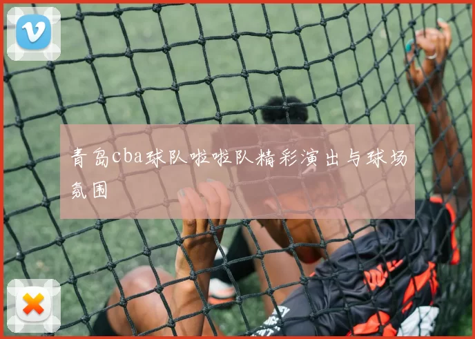 青岛cba球队啦啦队精彩演出与球场氛围