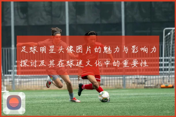 足球明星头像图片的魅力与影响力探讨及其在球迷文化中的重要性