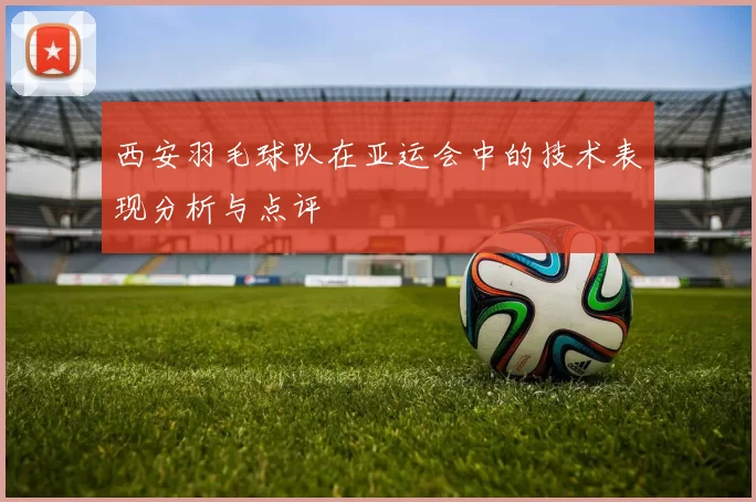 西安羽毛球队在亚运会中的技术表现分析与点评