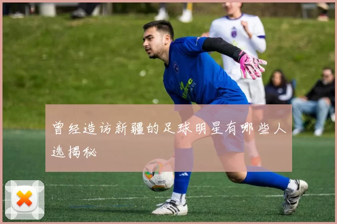 曾经造访新疆的足球明星有哪些人选揭秘