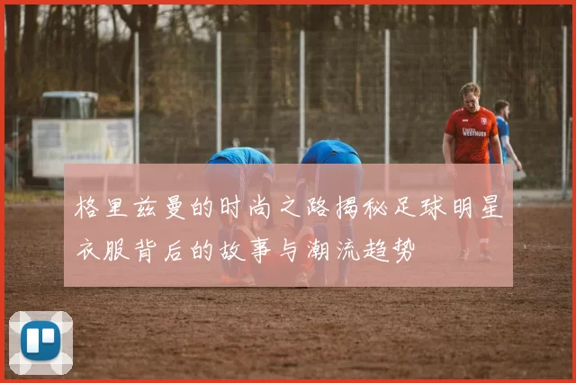 格里兹曼的时尚之路揭秘足球明星衣服背后的故事与潮流趋势