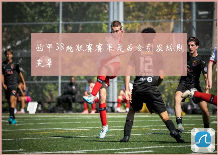 西甲38轮联赛赛果是否会引发规则变革