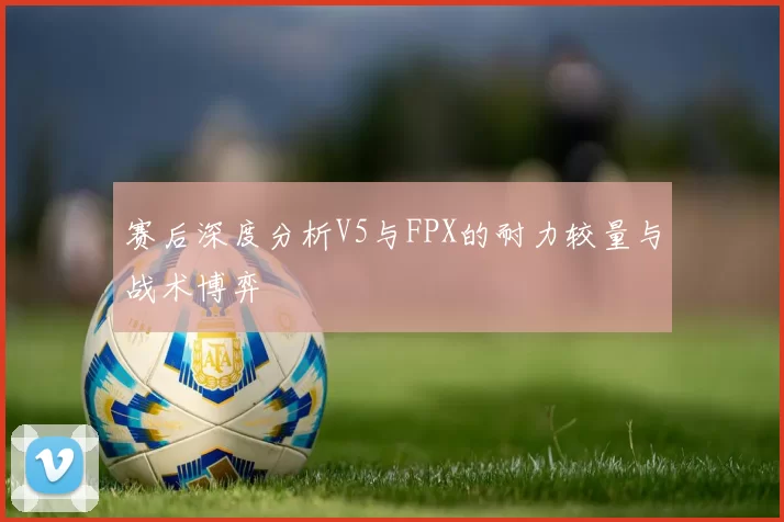 赛后深度分析V5与FPX的耐力较量与战术博弈