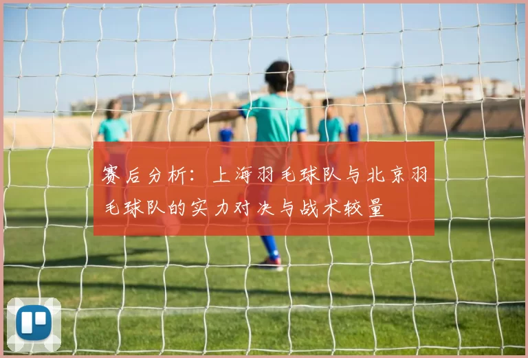 赛后分析：上海羽毛球队与北京羽毛球队的实力对决与战术较量