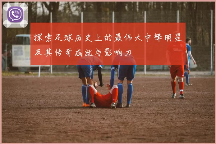 探索足球历史上的最伟大中锋明星及其传奇成就与影响力
