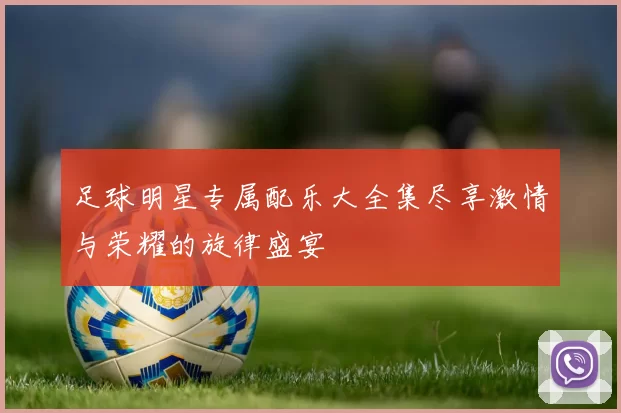 足球明星专属配乐大全集尽享激情与荣耀的旋律盛宴