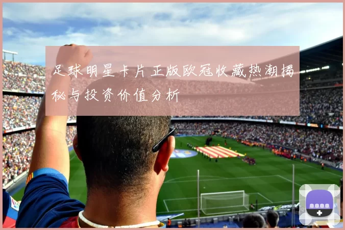 足球明星卡片正版欧冠收藏热潮揭秘与投资价值分析