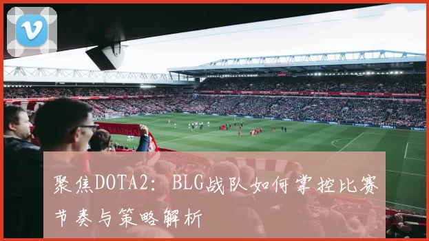 聚焦DOTA2：BLG战队如何掌控比赛节奏与策略解析