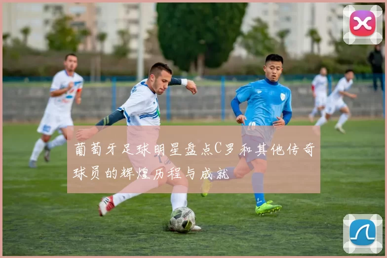 葡萄牙足球明星盘点C罗和其他传奇球员的辉煌历程与成就