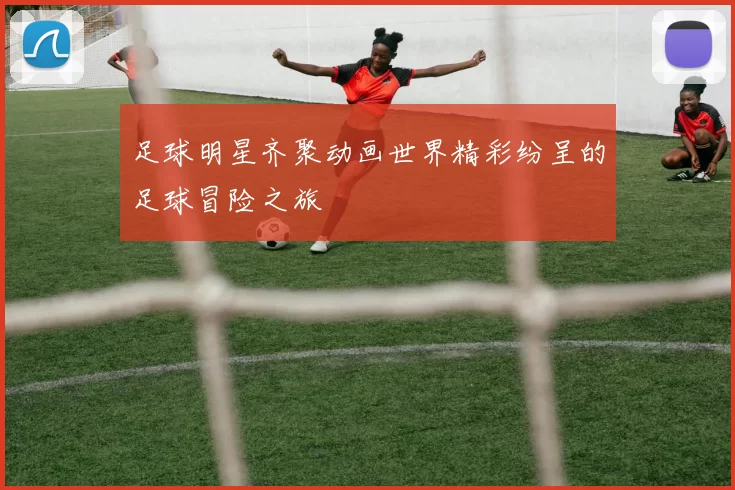 足球明星齐聚动画世界精彩纷呈的足球冒险之旅